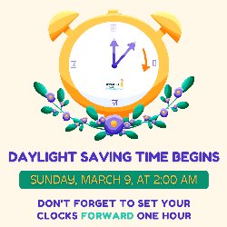 Daylight Saving Time Begins on Sunday, March 9, at 2:00 AM. Don\'t forget to set your clocks FORWARD one hour! 